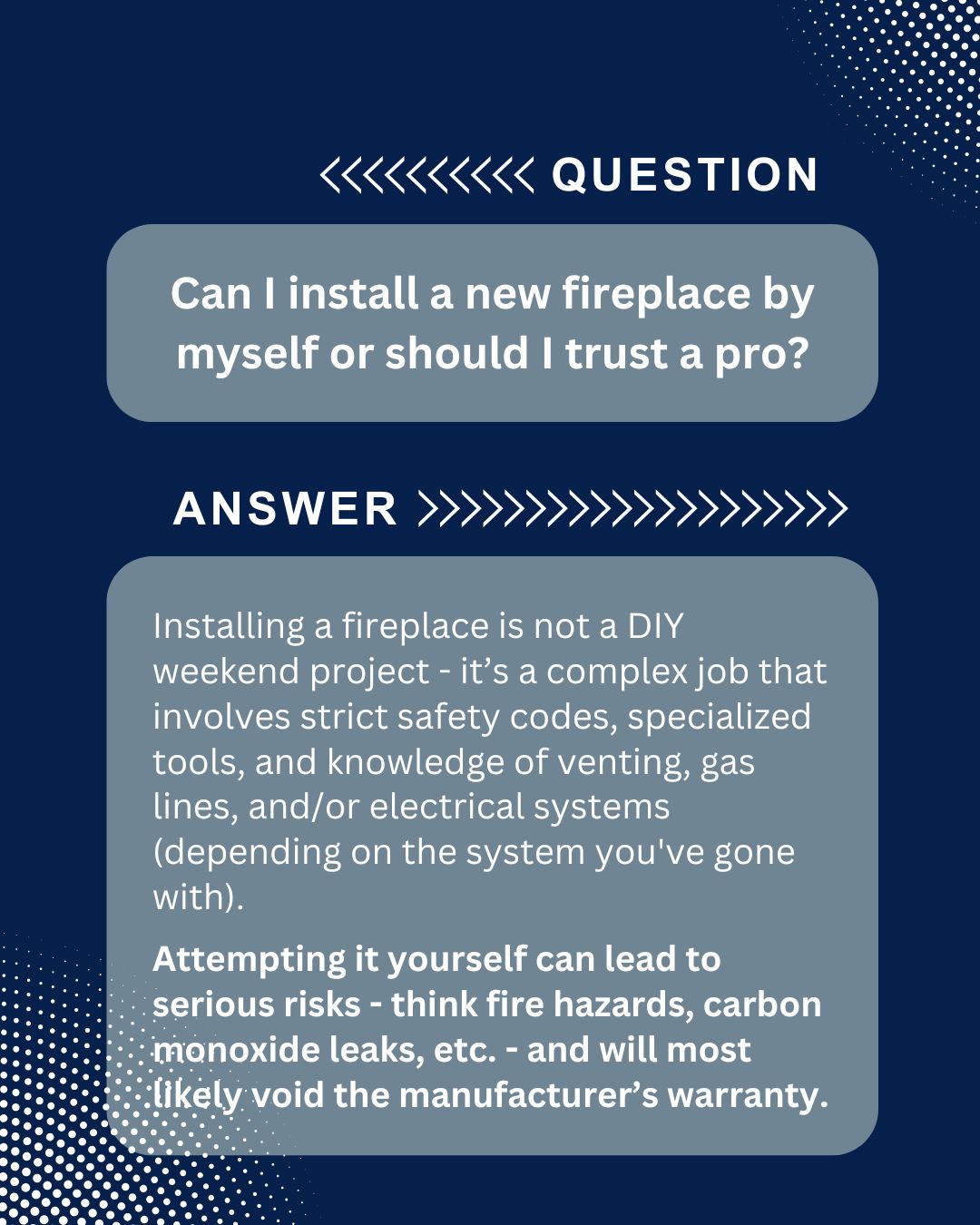 original image has a dark blue background with dotted gradient patterns in the corners and presents a question-and-answer format. At the top, white text with arrows reads “QUESTION,” followed by a rounded gray box containing the question in bold white text: “Can I install a new fireplace by myself or should I trust a pro?” Below, white text with arrows reads “ANSWER,” leading to another rounded gray box with the response in white text. The answer explains that installing a fireplace is not a DIY weekend project but a complex job involving strict safety codes, specialized tools, and knowledge of venting, gas lines, and/or electrical systems depending on the chosen unit. It warns that attempting installation yourself can lead to serious risks such as fire hazards and carbon monoxide leaks and will most likely void the manufacturer’s warranty, with the risk statement in bold.<br />
