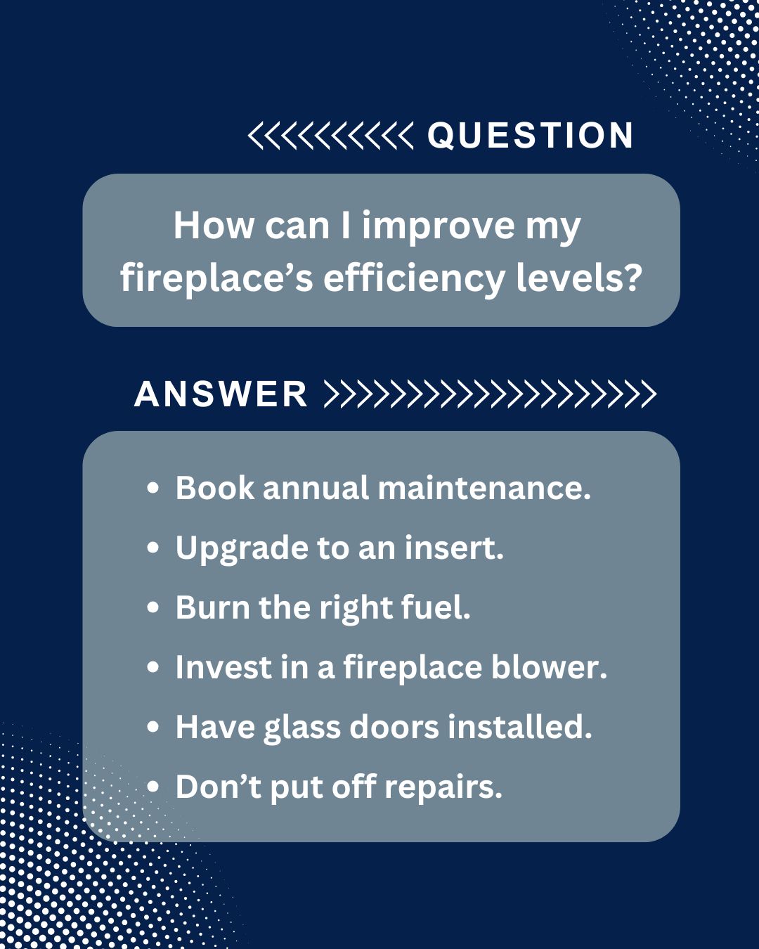 original graphic with a dark blue background and white dots, designed as a question and answer format. The question is "How can I improve my fireplace's efficiency levels?" and the answer is a bulleted list of six tips: Book annual maintenance, upgrade to an insert, burn the right fuel, invest in a fireplace blower, have glass doors installed, and don't put off repairs.